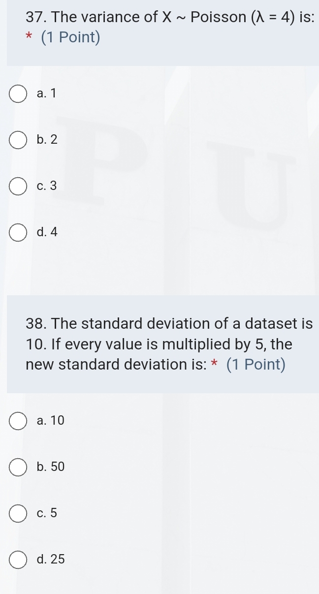 The variance of X ~ Poisson (lambda =4) is:
* (1 Point)
a. 1
b. 2
c. 3
d. 4
38. The standard deviation of a dataset is
10. If every value is multiplied by 5, the
new standard deviation is: * (1 Point)
a. 10
b. 50
c. 5
d. 25