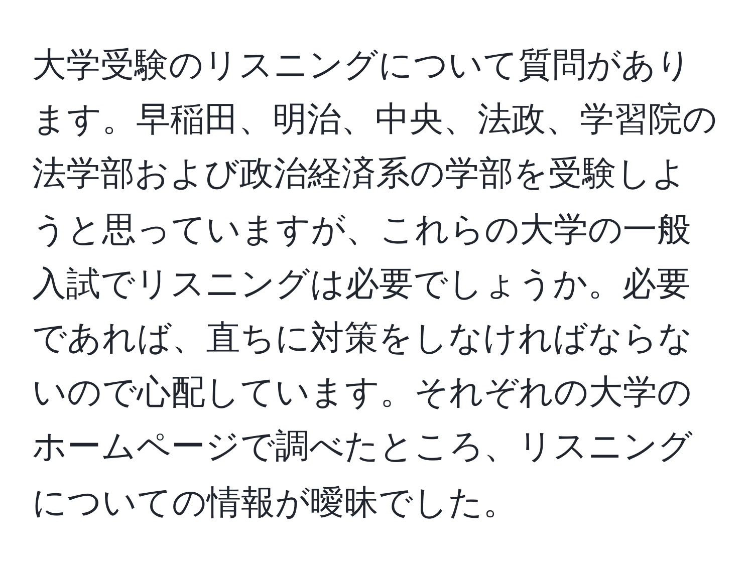 大学受験のリスニングについて質問があります。早稲田、明治、中央、法政、学習院の法学部および政治経済系の学部を受験しようと思っていますが、これらの大学の一般入試でリスニングは必要でしょうか。必要であれば、直ちに対策をしなければならないので心配しています。それぞれの大学のホームページで調べたところ、リスニングについての情報が曖昧でした。