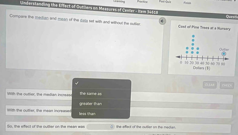 Learning Practice Post-Quiz Finish
Understanding the Effect of Outliers on Measures of Center - Item 34618
Questi
Compare the median and mean of the data set with and without the outlier. Cost of Pine Trees at a Nursery
CLEAR CHECK
With the outlier, the median increase the same as
greater than
With the outlier, the mean increased
less than
So, the effect of the outlier on the mean was the effect of the outlier on the median.