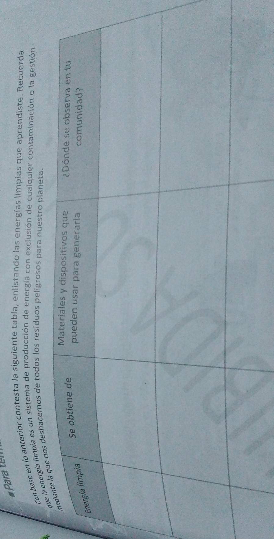# Para tem 
Con base en lo anterior contesta la siguiente tabla, enlistando las energías limpias que aprendiste. Recuerda 
deshacemos de todos los residuos peligrosos para nuestro planeta. 
t 
a energía limpia es un sistema de producción de energía con exclusión de cualquier contaminación o la gestión