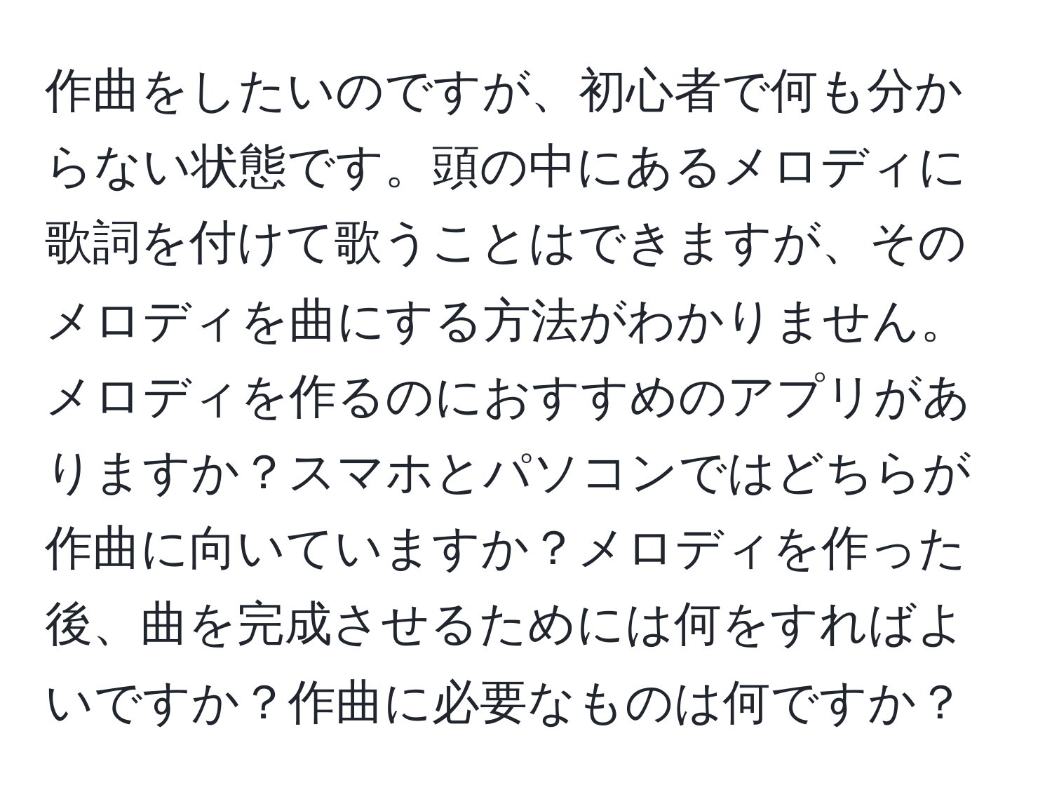 作曲をしたいのですが、初心者で何も分からない状態です。頭の中にあるメロディに歌詞を付けて歌うことはできますが、そのメロディを曲にする方法がわかりません。メロディを作るのにおすすめのアプリがありますか？スマホとパソコンではどちらが作曲に向いていますか？メロディを作った後、曲を完成させるためには何をすればよいですか？作曲に必要なものは何ですか？