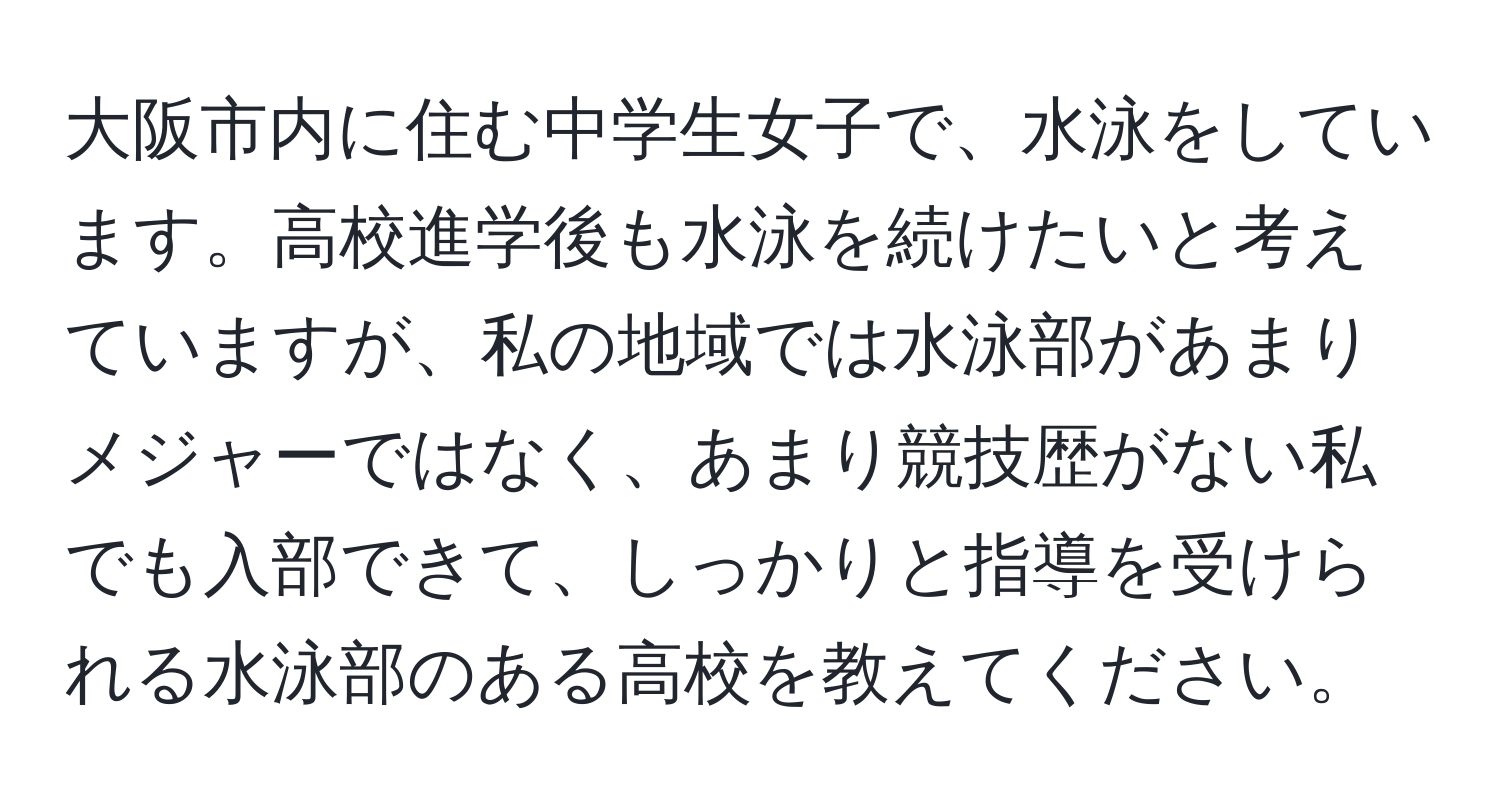 大阪市内に住む中学生女子で、水泳をしています。高校進学後も水泳を続けたいと考えていますが、私の地域では水泳部があまりメジャーではなく、あまり競技歴がない私でも入部できて、しっかりと指導を受けられる水泳部のある高校を教えてください。