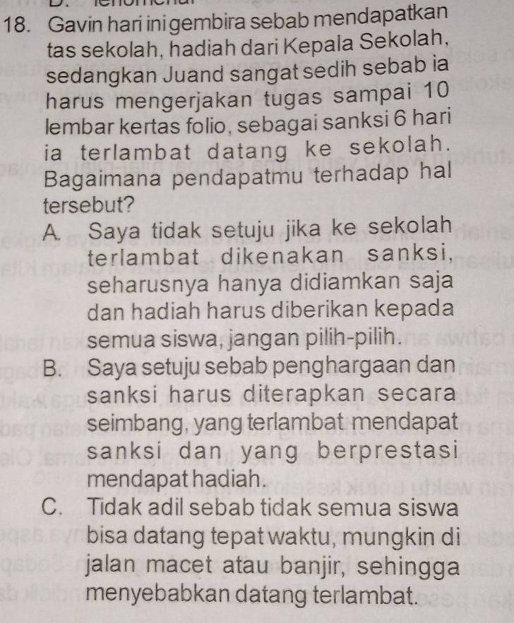 Gavin hari ini gembira sebab mendapatkan
tas sekolah, hadiah dari Kepala Sekolah,
sedangkan Juand sangat sedih sebab ia
harus mengerjakan tugas sampai 10
lembar kertas folio, sebagai sanksi 6 hari
ia terlambat datang ke sekolah.
Bagaimana pendapatmu terhadap hal
tersebut?
A. Saya tidak setuju jika ke sekolah
terlambat dikenakan sanksi,
seharusnya hanya didiamkan saja
dan hadiah harus diberikan kepada
semua siswa, jangan pilih-pilih.
B. Saya setuju sebab penghargaan dan
sanksi harus diterapkan secara
seimbang, yang terlambat mendapat
sanksi dan yang berprestasi
mendapat hadiah.
C. Tidak adil sebab tidak semua siswa
bisa datang tepat waktu, mungkin di
jalan macet atau banjir, sehingga
menyebabkan datang terlambat.