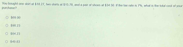 You bought one skirt at $18.27, two shirts at $15.78, and a pair of shoes at $34.50. If the tax rate is 7%, what is the total cost of your
purchase?
$69.00
$90.23
$84.23
$49.83