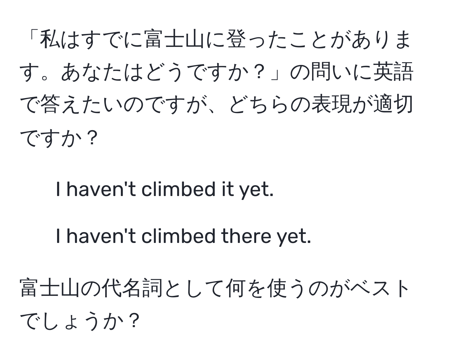 「私はすでに富士山に登ったことがあります。あなたはどうですか？」の問いに英語で答えたいのですが、どちらの表現が適切ですか？  
1. I haven't climbed it yet.  
2. I haven't climbed there yet.  

富士山の代名詞として何を使うのがベストでしょうか？