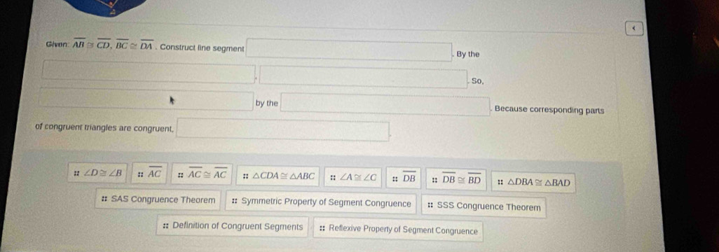 Given overline AB≌ overline CD, overline BC≌ overline DA. Construct line segment □ , 8ythe
□ ,□ , 
□ byth □ Because corresponding parts
of congruent triangles are congruent, □ 
" ∠ D≌ ∠ B :: overline AC :: overline AC≌ overline AC;; △ CDA≌ △ ABC :: ∠ A≌ ∠ C :: overline DB :: overline DB≌ overline BD :: △ DBA≌ △ BAD
# SAS Congruence Theorem :: Symmetric Property of Segment Congruence :: SSS Congruence Theorem
:: Definition of Congruent Segments :: Reflexive Property of Segment Congruence