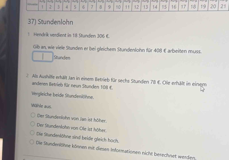 Aufg Aufg Aufg Aufg Aufg. Aufg Aufg Aufg Aufg Aufg Aufg. ADTg. Autg Abig pory 
Hinweise 1 2 3 4 5 6 7 8 9 10 11 12 13 14 15 16 17 18 19 20 21
37) Stundenlohn
1 Hendrik verdient in 18 Stunden 306 €.
Gib an, wie viele Stunden er bei gleichem Stundenlohn für 408 € arbeiten muss.
Stunden
2 Als Aushilfe erhält Jan in einem Betrieb für sechs Stunden 78 €. Ole erhält in einem
anderen Betrieb für neun Stunden 108 €.
Vergleiche beide Stundenlöhne.
Wähle aus.
Der Stundenlohn von Jan ist höher.
Der Stundenlohn von Ole ist höher.
Die Stundenlöhne sind beide gleich hoch.
Die Stundenlöhne können mit diesen Informationen nicht berechnet werden.