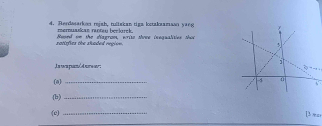 Berdasarkan rajah, tuliskan tiga ketaksamaan yang 
memuaskan rantau berlorek. 
Based on the diagram, write three inequalities that 
satisfies the shaded region. 
Jawapan/Answer:
2y=-x+
(a)_
6°
(b)_ 
(c) _[3 mar
