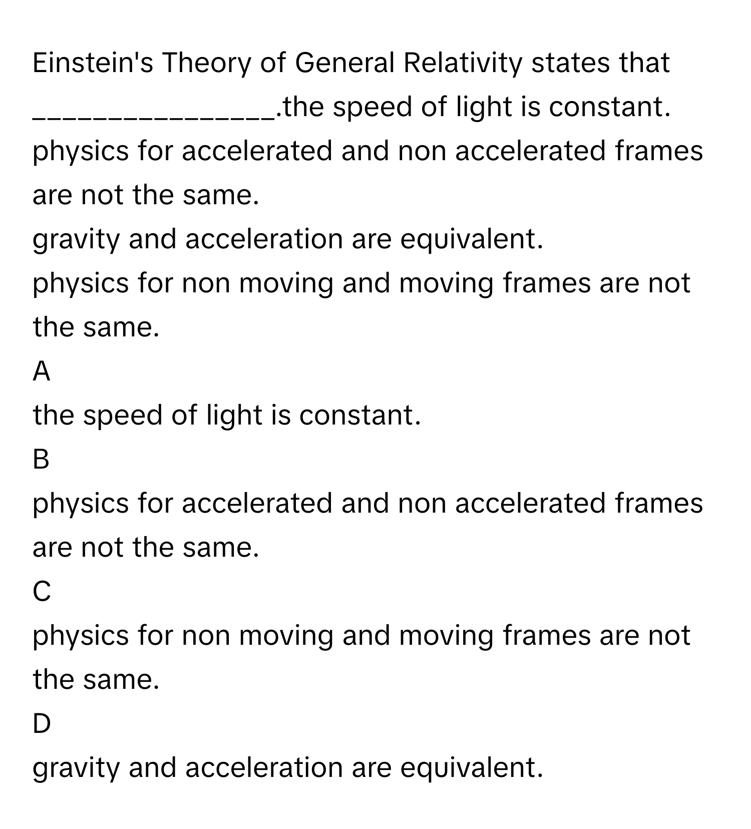 Einstein's Theory of General Relativity states that ________________.the speed of light is constant.
physics for accelerated and non accelerated frames are not the same.
gravity and acceleration are equivalent.
physics for non moving and moving frames are not the same.

A  
the speed of light is constant. 


B  
physics for accelerated and non accelerated frames are not the same. 


C  
physics for non moving and moving frames are not the same. 


D  
gravity and acceleration are equivalent.