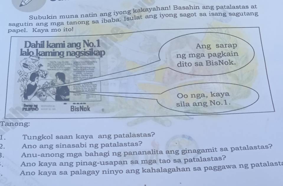 Subukin muna natin ang iyong kakayahan! Basahin ang patalastas at 
utin ang mga tanong sa ibaba. Isulat ang iyong sagot sa isang sagutang 
Tanong: 
1. Tungkol saan kaya ang patalastas? 
2. Ano ang sinasabi ng patalastas? 
3. Anu-anong mga bahagi ng pananalita ang ginagamit sa patalastas? 
Ano kaya ang pinag-usapan sa mga tao sa patalastas? 
Ano kaya sa palagay ninyo ang kahalagahan sa paggawa ng patalasta