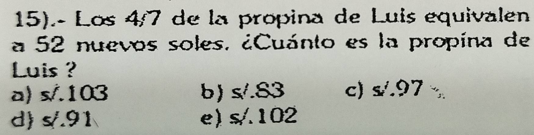 15).- Los 4/7 de la propina de Luis equivalen
a 52 nuevos soles. ¿Cuánto es la propína de
Luis ?
a) s/.103 b) s/.83 c) s.97
d) s/.91 e) s/102