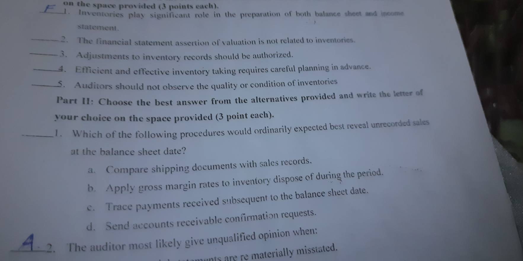 on the space provided (3 points each).
_1. Inventories play significant role in the preparation of both balance sheet and income
statement .
_2. The financial statement assertion of valuation is not related to inventories.
_3. Adjustments to inventory records should be authorized.
_4. Efficient and effective inventory taking requires careful planning in advance.
_5. Auditors should not observe the quality or condition of inventories
Part II: Choose the best answer from the alternatives provided and write the letter of
your choice on the space provided (3 point each).
_1. Which of the following procedures would ordinarily expected best reveal unrecorded sales
at the balance sheet date?
a. Compare shipping documents with sales records.
b. Apply gross margin rates to inventory dispose of during the period.
c. Trace payments received subsequent to the balance sheet date.
d. Send accounts receivable confirmation requests.
_2. The auditor most likely give unqualified opinion when:
ats are re materially misstated.