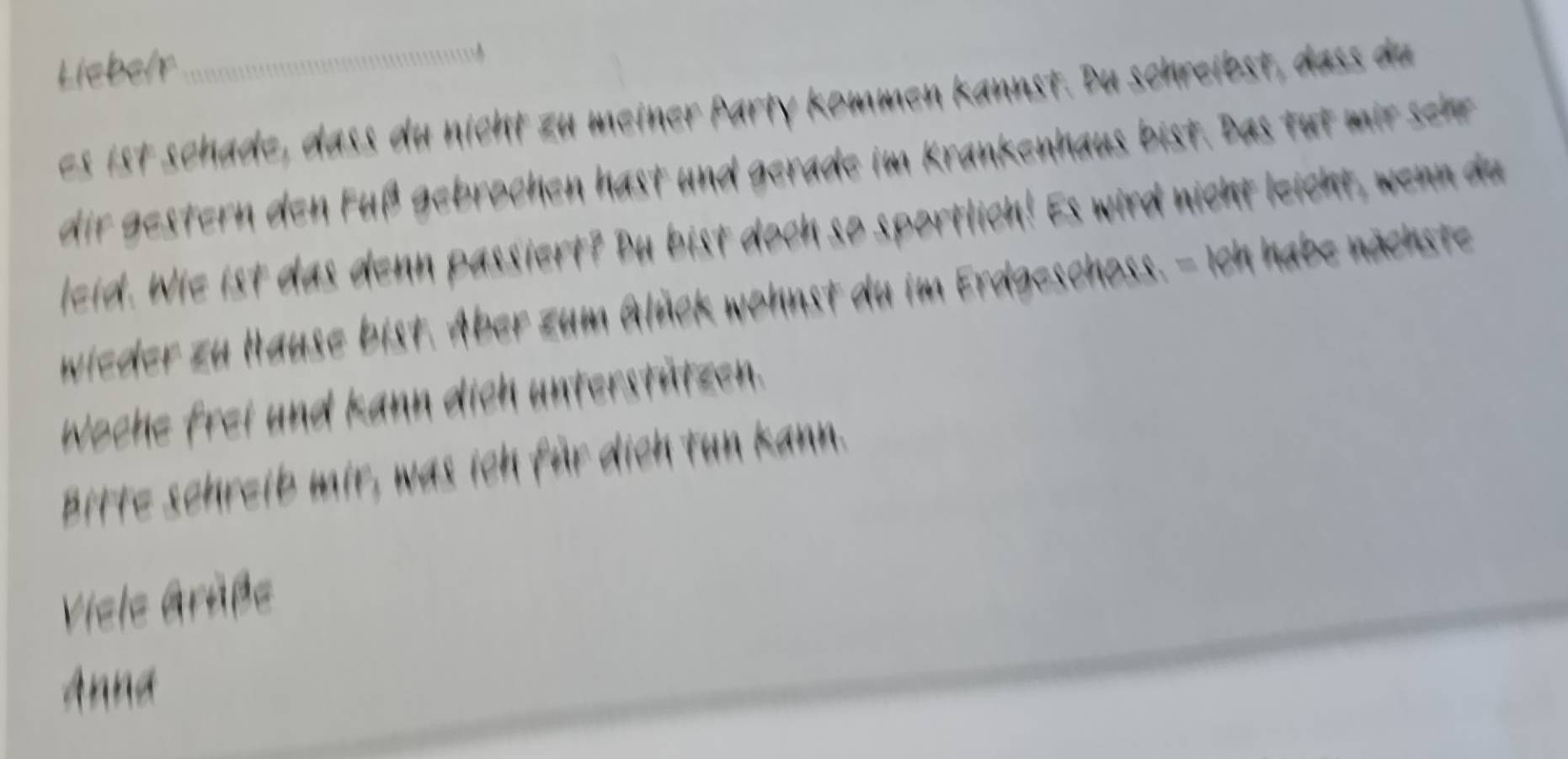 Liebelr 
es ist schade, dass du nicht zu meiner Party kommen kannst. Du schreibst, dass du 
dir gestern den uß gebrochen hast und gerade im Krankenhaus bist. Das tu ir seher 
leid. Wie ist das denn passiert? Bu bist doch so sportlich! Es wird nicht leicht, wenn du 
wieder zu Hause bist. Aber zum Glück wohnst du im Erdgeschoss. - Ich habe nächste 
Woche frei und kann dich unterstützen. 
Bitte schreib mir, was ich für dich tun kann. 
Viele Gräße 
Anna