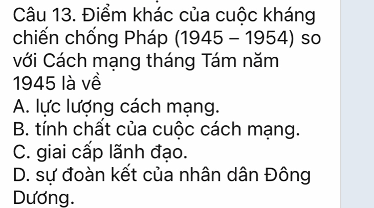 Điểm khác của cuộc kháng
chiến chống Pháp (1945-1954) so
với Cách mạng tháng Tám năm
1945 là về
A. lực lượng cách mạng.
B. tính chất của cuộc cách mạng.
C. giai cấp lãnh đạo.
D. sự đoàn kết của nhân dân Đông
Dương.