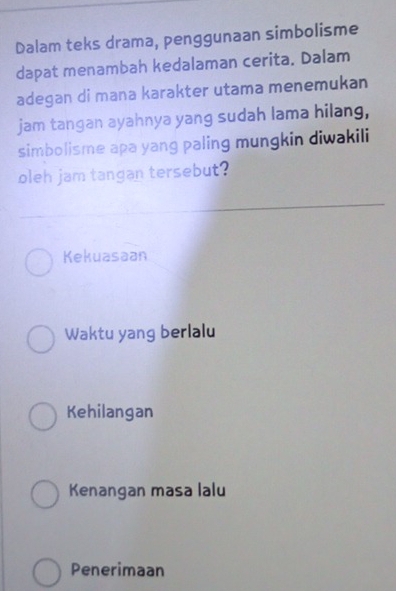 Dalam teks drama, penggunaan simbolisme
dapat menambah kedalaman cerita. Dalam
adegan di mana karakter utama menemukan
jam tangan ayahnya yang sudah lama hilang,
simbolisme apa yang paling mungkin diwakili
oleh jam tangan tersebut?
Kekuasaan
Waktu yang berlalu
Kehilangan
Kenangan masa lalu
Penerimaan