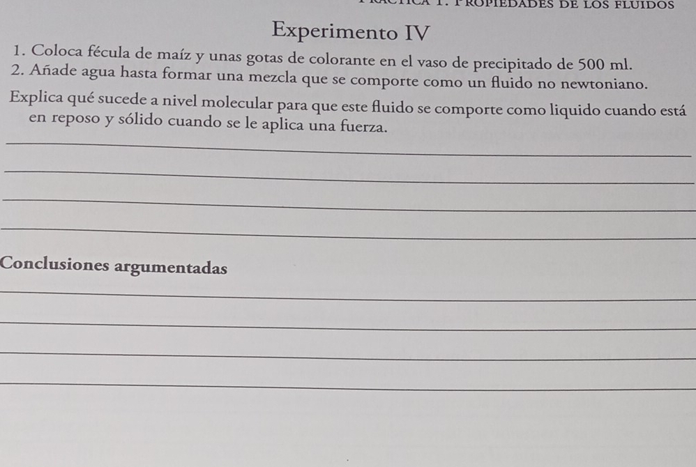 RºPÍÉDADES DE LOS FLUÍDOS 
Experimento IV 
1. Coloca fécula de maíz y unas gotas de colorante en el vaso de precipitado de 500 ml. 
2. Añade agua hasta formar una mezcla que se comporte como un fluido no newtoniano. 
Explica qué sucede a nivel molecular para que este fluido se comporte como liquido cuando está 
_ 
en reposo y sólido cuando se le aplica una fuerza. 
_ 
_ 
_ 
Conclusiones argumentadas 
_ 
_ 
_ 
_