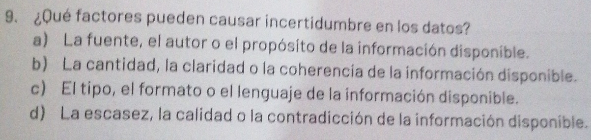 ¿Qué factores pueden causar incertidumbre en los datos?
a) La fuente, el autor o el propósito de la información disponible.
b) La cantidad, la claridad o la coherencia de la información disponible.
c) El tipo, el formato o el lenguaje de la información disponible.
d) La escasez, la calidad o la contradicción de la información disponible.