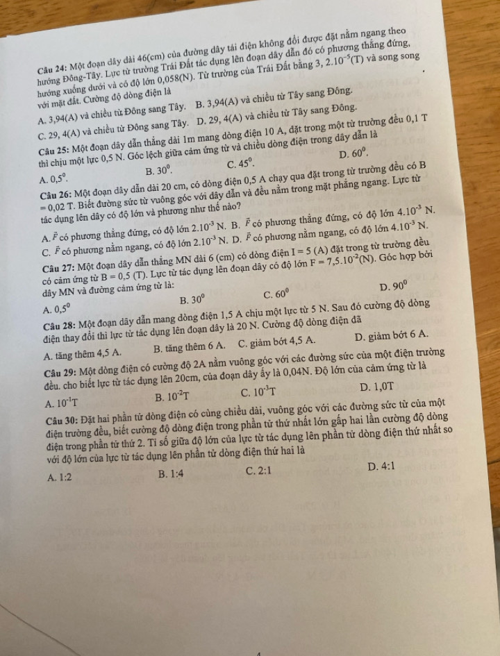 Một đoạn dây dài 46(cm) của đường dây tái điện không đổi được đặt nằm ngang theo
hướng Đông-Tây. Lực từ trường Trái Đất tác dụng lên đoạn dây dẫn đó có g thắng đứng,
hướng xuống dưới và có độ lớn 0,058 (N). Từ trường của Trái Đất bằng 3, 2.12.10^(-5) (T) và song song
với mặt đất. Cường độ dòng điện là
A. 3 ,94(A) ) và chiều từ Đông sang Tây, B. 3,94(A) và chiều từ Tây sang Đông.
C. 29,  Câu 25: Một đoạn dây dẫn thẳng dài 1m mang dòng điện 10 A, đặt trong một từ trường đều 0,1 T 4(A) 1 và chiều từ Đông sang Tây. D. 29, 4(A) và chiều từ Tây sang Đông.
thì chịu một lực 0,5 N. Góc lệch giữa cảm ứng từ và chiều dòng điện trong dây dẫn là
B. 30^0. C. 45°. D. 60°.
A. 0,5^0.
Câu 26:Mhat Qt đoạn dây dẫn dài 20 cm, có dòng điện 0,5 A chạy qua đặt trong từ trường đều có B
=0,02T T. Biết đường sức từ vuông góc với đây dẫn và đều nằm trong mặt phẳng ngang. Lực từ
tác dụng lên dây có độ lớn và phương như thế nào?
A. overline F có phương thẳng đứng, có độ lớn 2.10^(-3)N , B. overline F có phương thẳng đứng, có độ lớn 4.10^(-3)N.
C. F có phương nằm ngang, có độ lớn 2.10^(-3)N. D. F có phương nằm ngang, có độ lớn 4.10^(-3)N.
có cảm ứng từ B=0,5(T). Lực từ tác đụng lên đoạn dây có độ lớn F=7,5.10^(-2)(N). Góc hợp bởi
Câu 27:Mhat Qt
6t đoạn dây dẫn thắng MN đài 6 (cm) có dòng điện I=5 (A) đặt trong từ trường đều
dây MN và đường cảm ứng tử là:
A. 0.5^0 B. 30° C. 60° D. 90°
Câu 28: Một đoạn dây dẫn mang dòng điện 1,5 A chịu một lực từ 5 N. Sau đó cường độ dòng
điện thay đổi thì lực từ tác dụng lên đoạn dây là 20 N. Cường độ đòng điện đã
A. tăng thêm 4,5 A. B. tăng thêm 6 A. C. giảm bớt 4,5 A. D. giảm bớt 6 A.
Câu 29: Một dòng điện có cường độ 2A nằm vuông góc với các đường sức của một điện trường
đều. cho biết lực từ tác dụng lên 20cm, của đoạn dây ấy là 0,04N. Độ lớn của cảm ứng từ là
A. 10^(-1)T
B. 10^(-2)T C. 10^(-3)T D. 1,0T
Câu 30: Đặt hai phần tử dòng điện có cùng chiều dài, vuông góc với các đường sức từ của một
điện trường đều, biết cường độ dòng điện trong phần tử thứ nhất lớn gấp hai lần cường độ dòng
điện trong phần tử thứ 2. Tỉ số giữa độ lớn của lực từ tác dụng lên phần tử dòng điện thứ nhất so
với độ lớn của lực từ tác dụng lên phần tử dòng điện thứ hai là
A. 1:2
B. 1:4 C. 2:1 D. 4:1