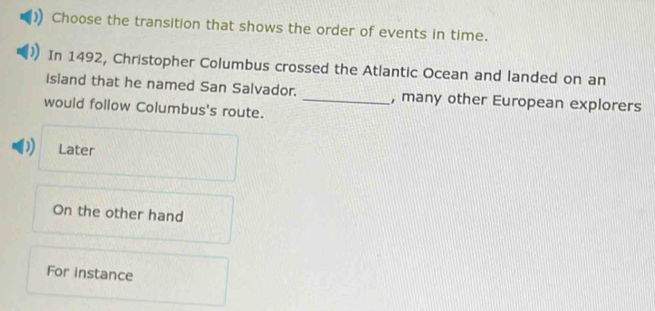 Choose the transition that shows the order of events in time.
In 1492, Christopher Columbus crossed the Atlantic Ocean and landed on an
Island that he named San Salvador. _, many other European explorers
would follow Columbus's route.
Later
On the other hand
For instance