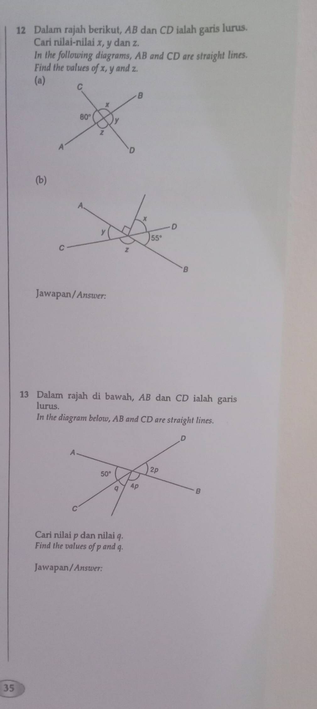 Dalam rajah berikut, AB dan CD ialah garis lurus.
Cari nilai-nilai x, y dan z.
In the following diagrams, AB and CD are straight lines.
Find the values of x, y and z.
(a)
(b)
A、
)+
y
-D
55°
C
z
B
Jawapan/Answer:
13 Dalam rajah di bawah, AB dan CD ialah garis
lurus.
In the diagram below, AB and CD are straight lines.
Cari nilai p dan nilai q.
Find the values of p and q.
Jawapan/Answer:
35