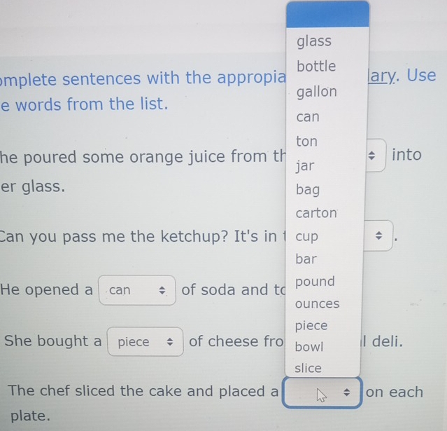 glass 
mplete sentences with the appropia bottle lary. Use 
e words from the list. gallon 
can 
ton 
he poured some orange juice from th jar into 
er glass. bag 
carton 
Can you pass me the ketchup? It's in 1 cup I . 
bar 
He opened a can of soda and to pound 
ounces 
piece 
She bought a piece of cheese fro bowl I deli. 
slice 
The chef sliced the cake and placed a $ on each 
plate.