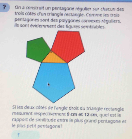 ？ On a construit un pentagone régulier sur chacun des 
trois côtés d'un triangle rectangle. Comme les trois 
pentagones sont des polygones convexes réguliers, 
ils sont évidemment des figures semblables. 
Si les deux côtés de l'angle droit du triangle rectangle 
mesurent respectivement 9 cm et 12 cm, quel est le 
rapport de similitude entre le plus grand pentagone et 
le plus petit pentagone? 
?