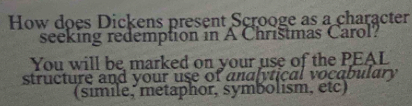 How does Dickens present Scrooge as a character 
seeking redemption in A Chrištmas Carol? 
You will be marked on your use of the PEAL 
structure and your use of analytical vocabulary 
(simile, metaphor, symbolism, etc)