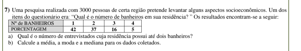 Uma pesquisa realizada com 3000 pessoas de certa região pretende levantar alguns aspectos socioeconômicos. Um dos
itens do questionário era: “Qual é o número de banheiros em sua residência? ” Os resultados encontram-se a seguir:
a) Qual é o número de entrevistados cuja residência possui até dois banheiros?
b) Calcule a média, a moda e a mediana para os dados coletados.