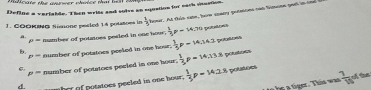 md i ate the a nswer choice th a c 
Define a variable. Then write and solve an equation for each situation.
1. COOKING Simone peeled 14 potatoes in  1/5 hour. At thi rate , how man potatoes can Simone ee
p= number of potatoes peeled in one hour,  1/5 p=14.70 potatoes
a.
p= number of potatoes peeled in one hour,  1/5 p=14,14.2
potatoes
b.
c. number of potatoes peeled in one hour,  1/5 p=14, 13.8 potaioes
p=
d. her of potatoes peeled in one hour,  1/5 p=14:2.8 potatoes
h e . T i was  7/10  ofthe