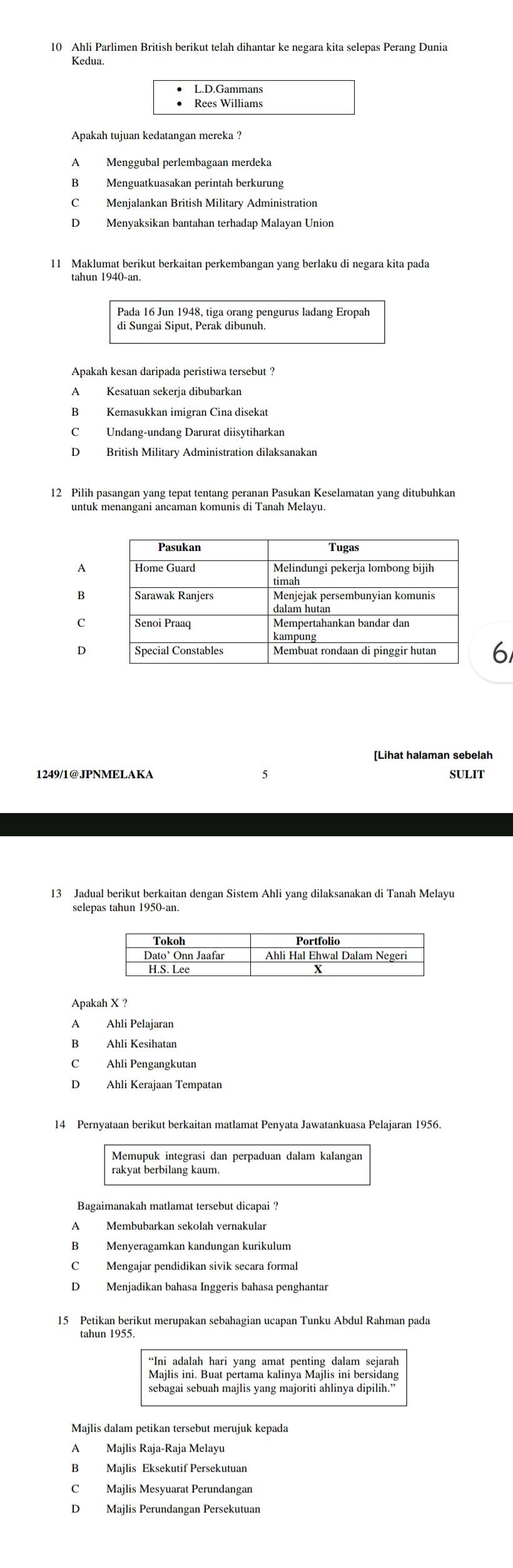 Ahli Parlimen British berikut telah dihantar ke negara kita selepas Perang Dunia
Kedua.
L.D.Gammans
Rees Williams
Apakah tujuan kedatangan mereka ?
A Menggubal perlembagaan merdeka
B Menguatkuasakan perintah berkurung
C Menjalankan British Military Administration
D Menyaksikan bantahan terhadap Malayan Union
11 Maklumat berikut berkaitan perkembangan yang berlaku di negara kita pada
tahun 1940-an.
Pada 16 Jun 1948, tiga orang pengurus ladang Eropah
di Sungai Siput, Perak dibunuh
Apakah kesan daripada peristiwa tersebut ?
A Kesatuan sekerja dibubarkan
C Undang-undang Darurat diisytiharkan
D British Military Administration dilaksanakan
6
[Lihat halaman sebelah
1249/1@JPNMELAKA SULIT
13 Jadual berikut berkaitan dengan Sistem Ahli yang dilaksanakan di Tanah Melayu
selepas tahun 1950-an.
Apakah X ?
B Ahli Kesihatan
C Ahli Pengangkutan
D Ahli Kerajaan Tempatan
14 Pernyataan berikut berkaitan matlamat Penyata Jawatankuasa Pelajaran 1956.
Bagaimanakah matlamat tersebut dicapai ?
B Menyeragamkan kandungan kurikulum
C Mengajar pendidikan sivik secara formal
D Menjadikan bahasa Inggeris bahasa penghantar
15 Petikan berikut merupakan sebahagian ucapan Tunku Abdul Rahman pada
**Ini adalah hari yang amat penting dalam sejarah
Majlis ini. Buat pertama kalinya Majlis ini bersidang
sebagai sebuah majlis yang majoriti ahlinya dipilih.”
Majlis dalam petikan tersebut merujuk kepada
Majlis Raja-Raja Melayu
B Majlis Eksekutif Persekutuan
C Majlis Mesyuarat Perundangan
D Majlis Perundangan Persekutuan