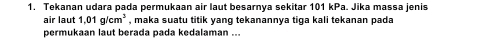 Tekanan udara pada permukaan air laut besarnya sekitar 101 kPa. Jika massa jenis 
air laut 1.01g/cm^3 , maka suatu titik yang tekanannya tiga kali tekanan pada 
permukaan laut berada pada kedalaman ...