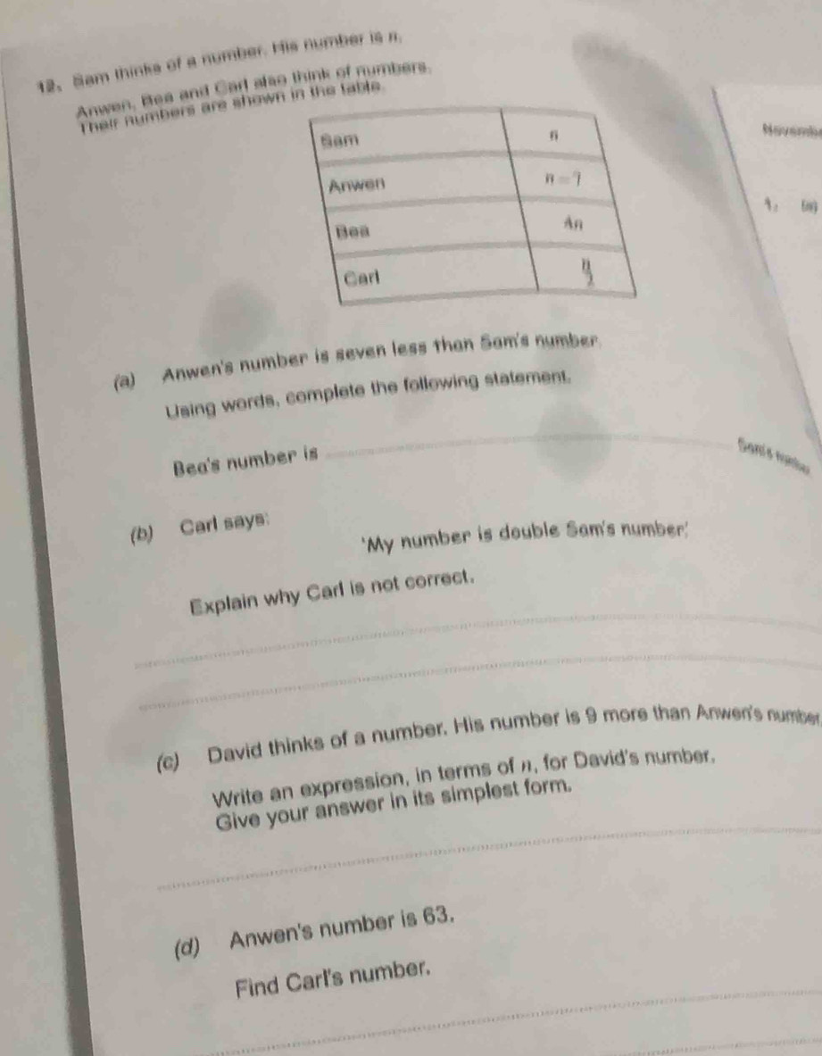 Sam thinks of a number. His number is r.
Anwen, Bea and Carl also think of numbers
Their numbers are showin the table
Navembe
9 。 6ng
(a) Anwen's number is seven less than Sam's number.
Using words, complete the following statement.
Bea's number is
_
Sanís noma
(b) Carl says:
'My number is double Sam's number'
_
Explain why Carl is not correct.
_
(c) David thinks of a number. His number is 9 more than Anwen's number
Write an expression, in terms of π, for David's number.
_
Give your answer in its simplest form._
_
(d) Anwen's number is 63.
_
Find Carl's number.
_