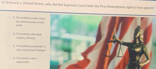 In Schenck v. United States, why did the Supreme Court limit the First Amendment right to free speech?
A. The leaflets undermine
the effectiveness of the
draft.
B. The leaflets offended
military officials.
C. The leaflets presented 
clear and present dang
D. The leaflets were
unpatriotic.