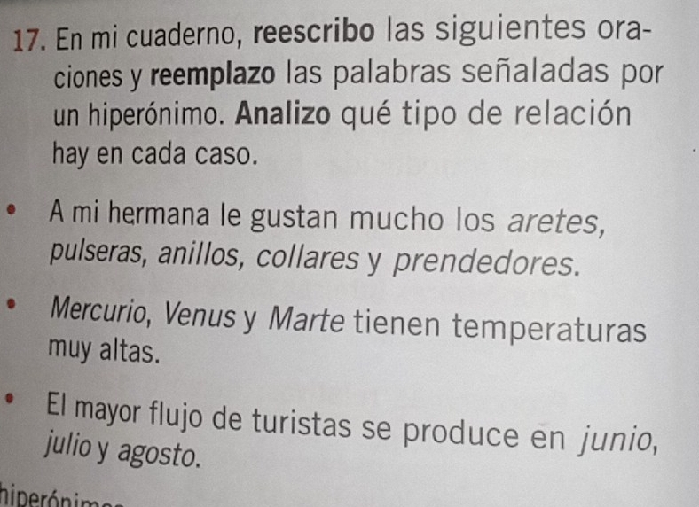 En mi cuaderno, reescribo las siguientes ora- 
ciones y reemplazo las palabras señaladas por 
un hiperónimo. Analizo qué tipo de relación 
hay en cada caso. 
A mi hermana le gustan mucho los aretes, 
pulseras, anillos, collares y prendedores. 
Mercurio, Venusy Marte tienen temperaturas 
muy altas. 
El mayor flujo de turistas se produce en junio, 
julio y agosto. 
hiperónima