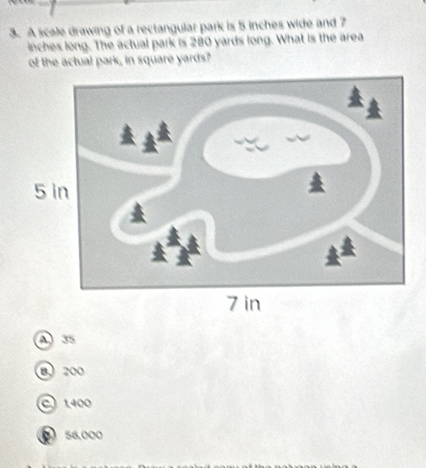 A scale drawing of a rectangular park is 5 inches wide and 7
inches long. The actual park is 280 yards long. What is the area
of the actual park, in square yards?
A 35
B、 200
C 1400
56.000