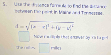 Use the distance formula to find the distance 
between the point in Maine and Tennessee.
d=sqrt((x-x)^2)+(y-y)^2
Now multiply that answer by 75 to get 
the miles. □ miles