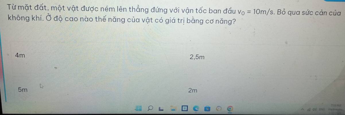 Từ mặt đất, một vật được ném lên thẳng đứng với vận tốc ban đầu v_0=10m/s. Bỏ qua sức cản của
không khí. Ở độ cao nào thế năng của vật có giá trị bằng cơ năng?
4m
2,5m
5m
2m

d th W