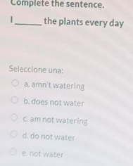 Complete the sentence.
|_ the plants every day
Seleccione una:
a. amn't watering
b. does not water
c. am not watering
d. do not water
e. not water