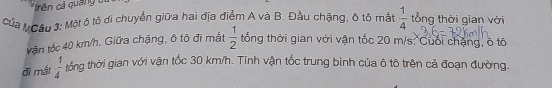 trên cả quảng o t 
của M Câu 3: Một ô tô di chuyễn giữa hai địa điểm A và B. Đầu chặng, ô tô mất  1/4  tổng thời gian với 
vận tốc 40 km/h. Giữa chặng, ô tô đi mất  1/2  tổng thời gian với vận tốc 20 m/s : Cuối chặng, ô tô 
đi mất  1/4  tổng thời gian với vận tốc 30 km/h. Tính vận tốc trung bình của ô tô trên cả đoạn đường.