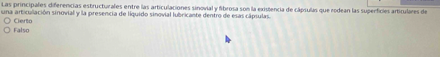 Las principales diferencias estructurales entre las articulaciones sinovial y fibrosa son la existencia de cápsulas que rodean las superficies articulares de
una articulación sinovial y la presencia de líquido sinovial lubricante dentro de esas cápsulas.
Cierto
Falso