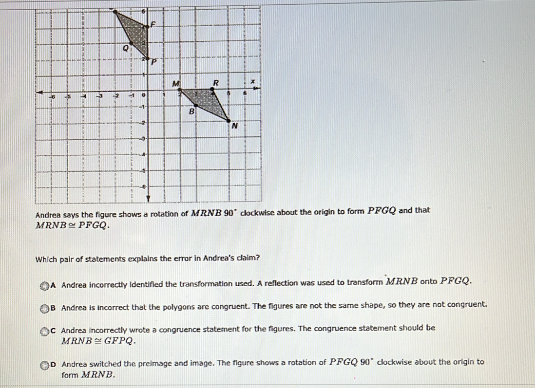 about the origin to form PFGQ and that
Which pair of statements explains the error in Andrea's claim?
A Andrea incorrectly identified the transformation used. A reflection was used to transform MRNB onto PFGQ.
B Andrea is incorrect that the polygons are congruent. The figures are not the same shape, so they are not congruent.
C Andrea incorrectly wrote a congruence statement for the figures. The congruence statement should be
MRNB≌ GFPQ.
D Andrea switched the preimage and image. The figure shows a rotation of PFGQ 90° clockwise about the origin to
form MRNB.