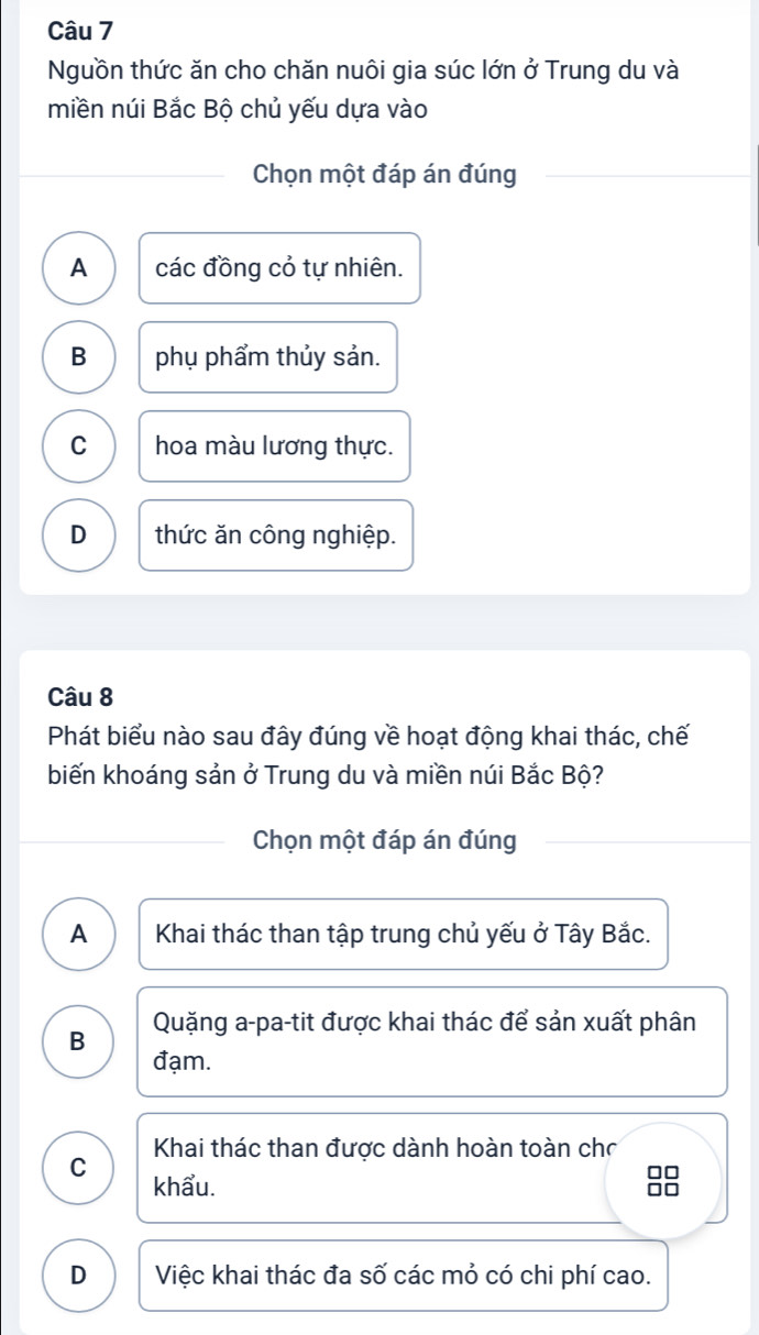 Nguồn thức ăn cho chăn nuôi gia súc lớn ở Trung du và
miền núi Bắc Bộ chủ yếu dựa vào
Chọn một đáp án đúng
A các đồng cỏ tự nhiên.
B phụ phẩm thủy sản.
C hoa màu lương thực.
D thức ăn công nghiệp.
Câu 8
Phát biểu nào sau đây đúng về hoạt động khai thác, chế
biến khoáng sản ở Trung du và miền núi Bắc Bộ?
Chọn một đáp án đúng
A Khai thác than tập trung chủ yếu ở Tây Bắc.
B Quặng a-pa-tit được khai thác để sản xuất phân
đạm.
Khai thác than được dành hoàn toàn chơ
C khẩu. 88
D Việc khai thác đa số các mỏ có chi phí cao.