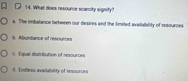 What does resource scarcity signify?
a. The imbalance between our desires and the limited availability of resources
b. Abundance of resources
c. Equal distribution of resources
d. Endless availability of resources