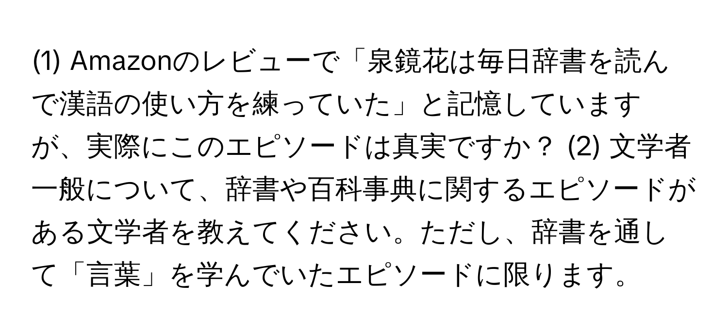 (1) Amazonのレビューで「泉鏡花は毎日辞書を読んで漢語の使い方を練っていた」と記憶していますが、実際にこのエピソードは真実ですか？ (2) 文学者一般について、辞書や百科事典に関するエピソードがある文学者を教えてください。ただし、辞書を通して「言葉」を学んでいたエピソードに限ります。