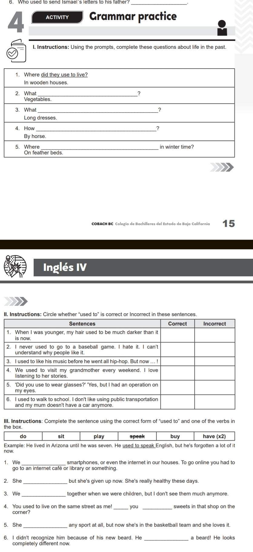 ACTIVITY Grammar practice 
I. Instructions: Using the prompts, complete these questions about life in the past. 
COBACH BC Colegio de Bachilleres del Estado de Baja California 15 
Inglés IV 
II. Instructions: Circle whether “used to” is correct or Incorrect in these sentences. 
III. Instructions: Complete the sentence using the correct form of “used to'' and one of the verbs in 
the box. 
Example: He lived in Arizona until he was seven. He used to speak English, but he's forgotten a lot of it 
now. 
1. We smartphones, or even the internet in our houses. To go online you had to 
go to an internet café or library or something. 
2. She _but she's given up now. She's really healthy these days. 
3. We _together when we were children, but I don't see them much anymore. 
4. You used to live on the same street as me! _you _sweets in that shop on the 
corner? 
5. She any sport at all, but now she's in the basketball team and she loves it. 
6. I didn't recognize him because of his new beard. He _a beard! He looks 
completely different now.