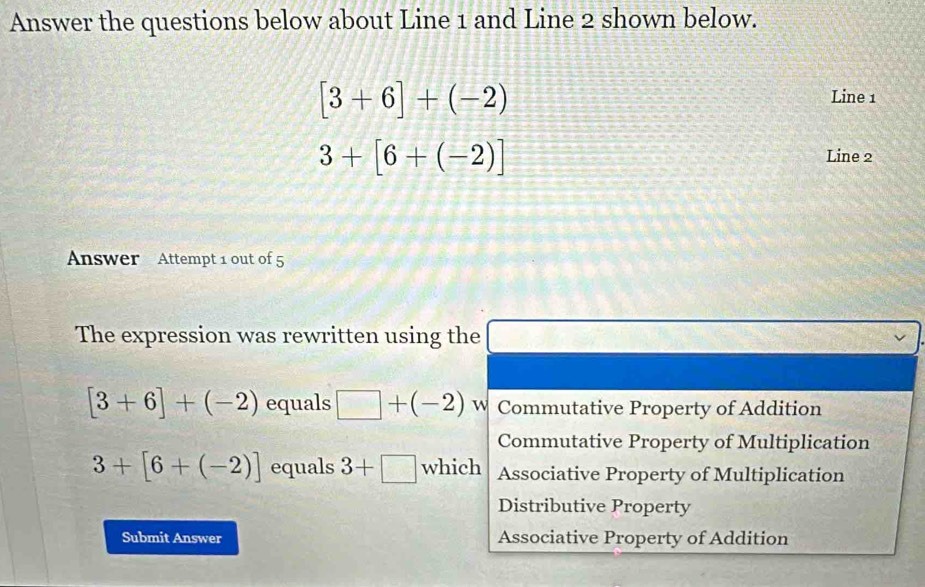 Answer the questions below about Line 1 and Line 2 shown below.
[3+6]+(-2)
Line 1
3+[6+(-2)] Line 2
Answer Attempt 1 out of 5
The expression was rewritten using the □ frac f(1)+f(2)=frac 
[3+6]+(-2) equals □ +(-2) W Commutative Property of Addition
Commutative Property of Multiplication
3+[6+(-2)] equals 3+□ which Associative Property of Multiplication
Distributive Property
Submit Answer Associative Property of Addition