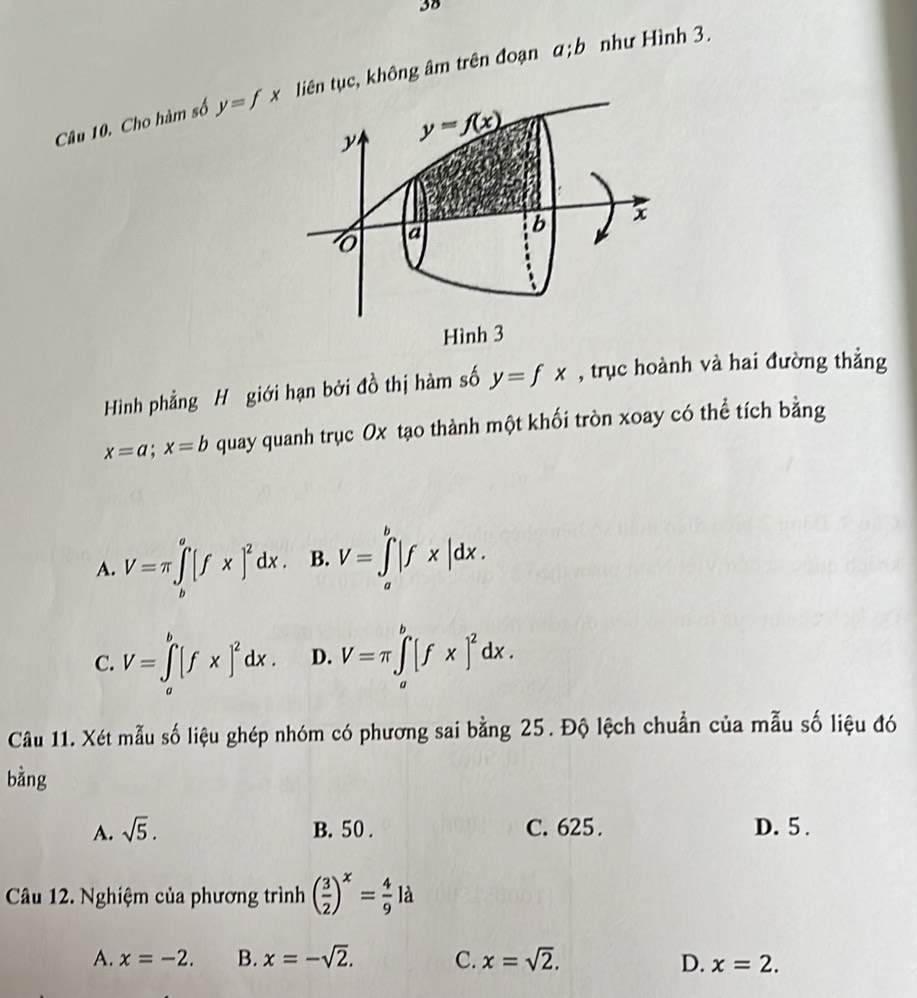 Cho hàm số y=fx liên tục, không âm trên đoạn a; b như Hình 3.
y y=f(x)
a
b x
Hình 3
Hình phẳng H giới hạn bởi đồ thị hàm số y=fx , trục hoành và hai đường thẳng
x=a; x=b quay quanh trục Ox tạo thành một khối tròn xoay có thể tích bằng
A. V=π ∈tlimits _b^(a[fx]^2)dx. B. V=∈tlimits _a^(b|f* |dx.
C. V=∈tlimits _a^b[fx]^2)dx. D. V=π ∈tlimits _a^(b[fx]^2)dx. 
Câu 11. Xét mẫu số liệu ghép nhóm có phương sai bằng 25. Độ lệch chuẩn của mẫu số liệu đó
bàng
A. sqrt(5). B. 50. C. 625. D. 5.
Câu 12. Nghiệm của phương trình ( 3/2 )^x= 4/9  là
A. x=-2. B. x=-sqrt(2). C. x=sqrt(2). D. x=2.