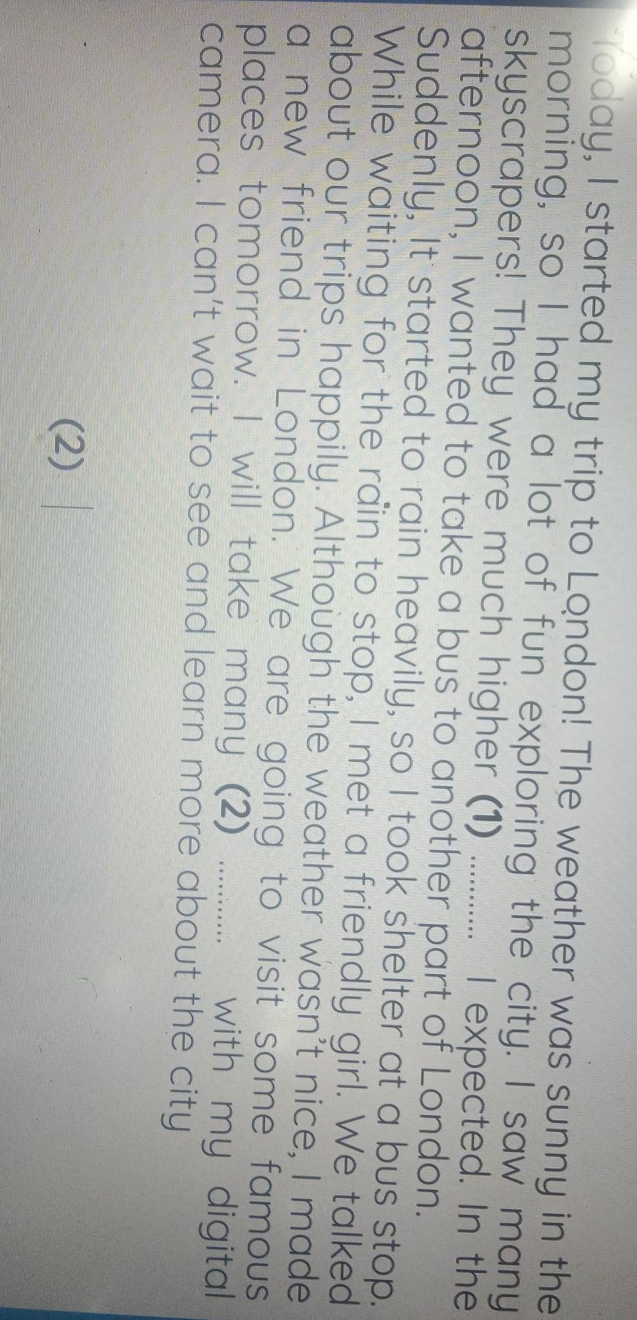 Today, I started my trip to London! The weather was sunny in the 
morning, so I had a lot of fun exploring the city. I saw many 
skyscrapers! They were much higher (1) _I expected. In the 
afternoon, I wanted to take a bus to another part of London. 
Suddenly, It started to rain heavily, so I took shelter at a bus stop. 
While waiting for the rain to stop, I met a friendly girl. We talked 
about our trips happily. Although the weather wasn't nice, I made 
a new friend in London. We are going to visit some famous 
places tomorrow. I will take many (2) ............ with my digital 
camera. I can't wait to see and learn more about the city 
(2)