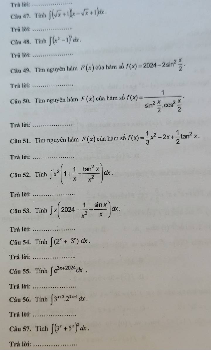 Trã lời: 
_ 
Câu 47. Tính ∈t (sqrt(x)+1)(x-sqrt(x)+1)dx. 
Trã lời:_ 
Câu 48. Tính ∈t (x^2-1)^3dx. 
Trã lời:_ 
Câu 49. Tìm nguyên hàm F(x) của hàm số f(x)=2024-2sin^2 x/2 . 
Trã lời:_ 
Câu 50. Tìm nguyên hàm F(x) của hàm số f(x)=frac 1sin^2 x/2 .cos^2 x/2 . 
Trả lời:_ 
Câu 51. Tìm nguyên hàm F(x) của hàm số f(x)= 1/3 x^2-2x+ 1/2 tan^2x. 
Trả lời:_ 
Câu 52. Tính ∈t x^2(1+ 1/x - tan^2x/x^2 )dx. 
Trả lời:_ 
Câu 53. Tính ∈t x(2024- 1/x^3 + sin x/x )dx. 
Trả lời:_ 
Câu 54. Tính ∈t (2^x+3^x)dx. 
Trả lời:_ 
Câu 55. Tính ∈t e^(3x+2024)dx. 
Trả lời:_ 
Câu 56. Tính ∈t 3^(x+2).2^(2x+1)dx. 
Trả lời:_ 
Câu 57. Tính ∈t (3^x+5^x)^2dx. 
Trả lời:_