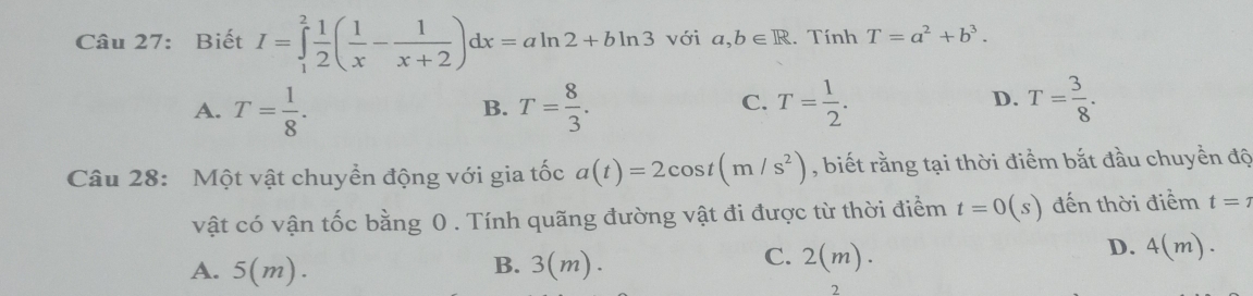 Biết I=∈tlimits _1^(2frac 1)2( 1/x - 1/x+2 )dx=aln 2+bln 3 với a,b∈ R. Tính T=a^2+b^3.
A. T= 1/8 . T= 8/3 . T= 1/2 . T= 3/8 . 
B.
C.
D.
Câu 28: Một vật chuyền động với gia tốc a(t)=2cos t(m/s^2) , biết rằng tại thời điểm bắt đầu chuyền độ
vật có vận tốc bằng 0. Tính quãng đường vật đi được từ thời điểm t=0(s) đến thời điểm t=7
D. 4(m).
B.
A. 5(m). 3(m).
C. 2(m). 
2